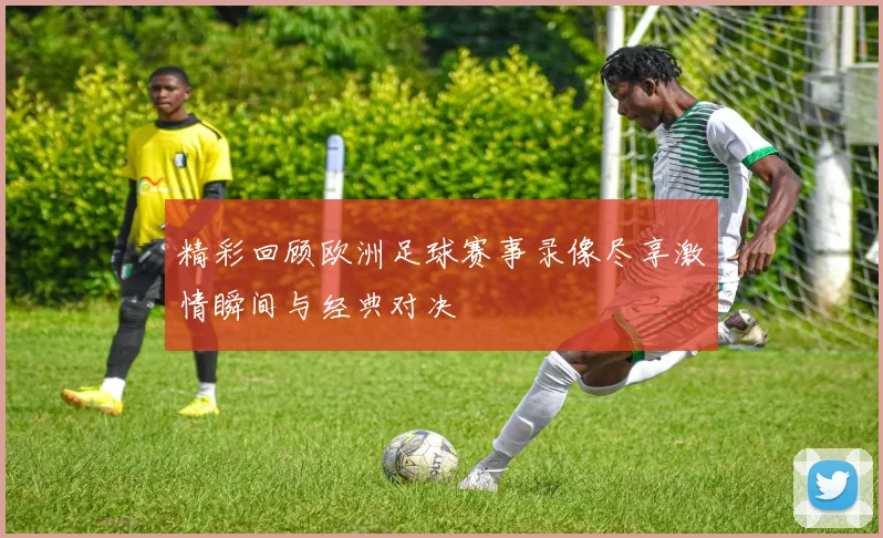 精彩回顾欧洲足球赛事录像尽享激情瞬间与经典对决