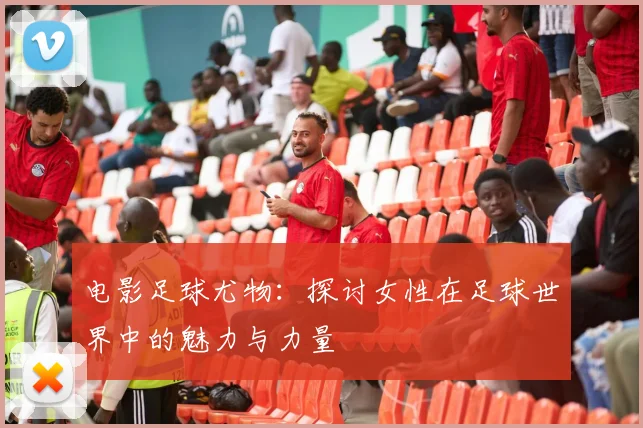 电影足球尤物：探讨女性在足球世界中的魅力与力量