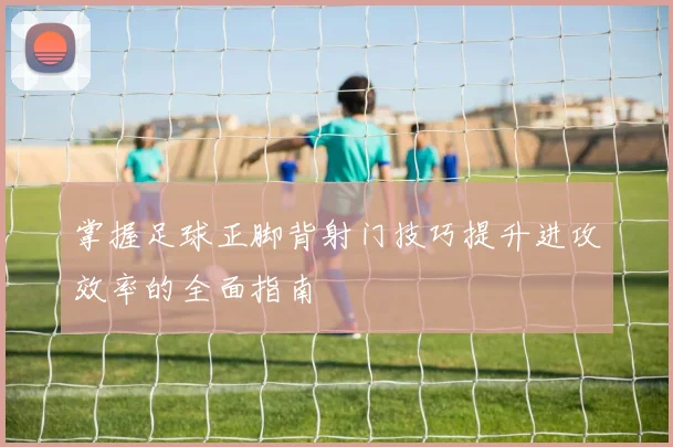 掌握足球正脚背射门技巧提升进攻效率的全面指南