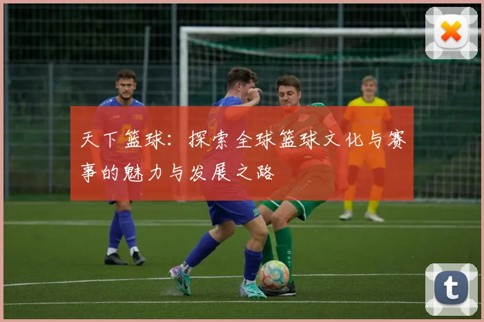 天下篮球：探索全球篮球文化与赛事的魅力与发展之路