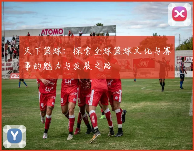 天下篮球：探索全球篮球文化与赛事的魅力与发展之路