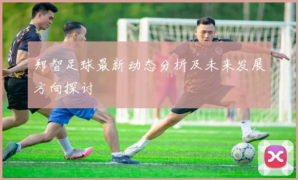 郑智足球最新动态分析及未来发展方向探讨