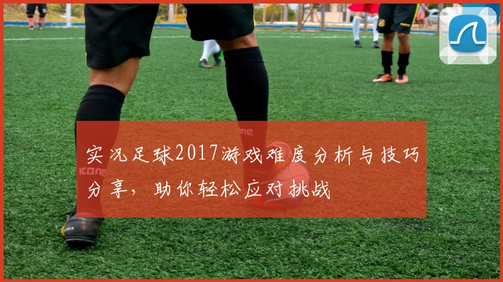 实况足球2017游戏难度分析与技巧分享，助你轻松应对挑战