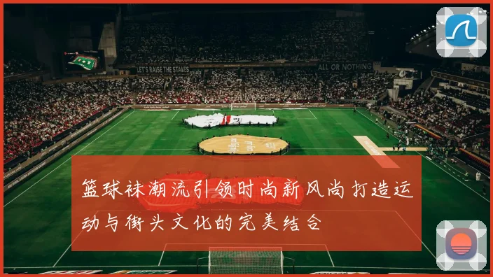 篮球袜潮流引领时尚新风尚打造运动与街头文化的完美结合